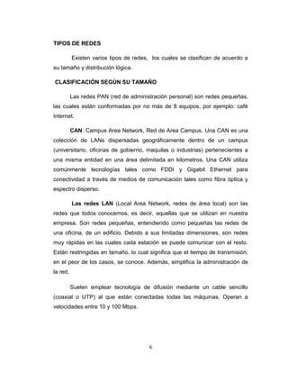 6
TIPOS DE REDES
Existen varios tipos de redes, los cuales se clasifican de acuerdo a
su tamaño y distribución lógica.
CLASIFICACIÓN SEGÚN SU TAMAÑO
Las redes PAN (red de administración personal) son redes pequeñas,
las cuales están conformadas por no más de 8 equipos, por ejemplo: café
Internet.
CAN: Campus Area Network, Red de Area Campus. Una CAN es una
colección de LANs dispersadas geográficamente dentro de un campus
(universitario, oficinas de gobierno, maquilas o industrias) pertenecientes a
una misma entidad en una área delimitada en kilometros. Una CAN utiliza
comúnmente tecnologías tales como FDDI y Gigabit Ethernet para
conectividad a través de medios de comunicación tales como fibra óptica y
espectro disperso.
Las redes LAN (Local Area Network, redes de área local) son las
redes que todos conocemos, es decir, aquellas que se utilizan en nuestra
empresa. Son redes pequeñas, entendiendo como pequeñas las redes de
una oficina, de un edificio. Debido a sus limitadas dimensiones, son redes
muy rápidas en las cuales cada estación se puede comunicar con el resto.
Están restringidas en tamaño, lo cual significa que el tiempo de transmisión,
en el peor de los casos, se conoce. Además, simplifica la administración de
la red.
Suelen emplear tecnología de difusión mediante un cable sencillo
(coaxial o UTP) al que están conectadas todas las máquinas. Operan a
velocidades entre 10 y 100 Mbps.
 