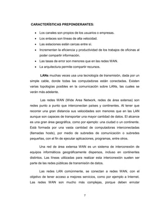 7
CARACTERÍSTICAS PREPONDERANTES:
 Los canales son propios de los usuarios o empresas.
 Los enlaces son líneas de alta velocidad.
 Las estaciones están cercas entre sí.
 Incrementan la eficiencia y productividad de los trabajos de oficinas al
poder compartir información.
 Las tasas de error son menores que en las redes WAN.
 La arquitectura permite compartir recursos.
LANs muchas veces usa una tecnología de transmisión, dada por un
simple cable, donde todas las computadoras están conectadas. Existen
varias topologías posibles en la comunicación sobre LANs, las cuales se
verán más adelante.
Las redes WAN (Wide Area Network, redes de área extensa) son
redes punto a punto que interconectan países y continentes. Al tener que
recorrer una gran distancia sus velocidades son menores que en las LAN
aunque son capaces de transportar una mayor cantidad de datos. El alcance
es una gran área geográfica, como por ejemplo: una ciudad o un continente.
Está formada por una vasta cantidad de computadoras interconectadas
(llamadas hosts), por medio de subredes de comunicación o subredes
pequeñas, con el fin de ejecutar aplicaciones, programas, entre otros.
Una red de área extensa WAN es un sistema de interconexión de
equipos informáticos geográficamente dispersos, incluso en continentes
distintos. Las líneas utilizadas para realizar esta interconexión suelen ser
parte de las redes públicas de transmisión de datos.
Las redes LAN comúnmente, se conectan a redes WAN, con el
objetivo de tener acceso a mejores servicios, como por ejemplo a Internet.
Las redes WAN son mucho más complejas, porque deben enrutar
 