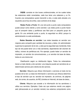 9
DQDB: consiste en dos buses unidireccionales, en los cuales todas
las estaciones están conectadas, cada bus tiene una cabecera y un fin.
Cuando una computadora quiere transmitir a otra, si esta está ubicada a la
izquierda usa el bus de arriba, caso contrario el de abajo.
Redes Punto a Punto: En una red punto a punto cada computadora
puede actuar como cliente y como servidor. Las redes punto a punto hacen
que el compartir datos y periféricos sea fácil para un pequeño grupo de
gente. En una ambiente punto a punto, la seguridad es difícil, porque la
administración no está centralizada.
Redes Basadas en servidor: Las redes basadas en servidor son
mejores para compartir gran cantidad de recursos y datos. Un administrador
supervisa la operación de la red, y vela que la seguridad sea mantenida. Este
tipo de red puede tener uno o más servidores, dependiendo del volumen de
tráfico, número de periféricos etc. Por ejemplo, puede haber un servidor de
impresión, un servidor de comunicaciones, y un servidor de base de datos,
todos en una misma red.
Clasificación según su distribución lógica. Todos los ordenadores
tienen un lado cliente y otro servidor: una máquina puede ser servidora de un
determinado servicio pero cliente de otro servicio.
Servidor. Máquina que ofrece información o servicios al resto de los
puestos de la red. La clase de información o servicios que ofrezca determina
el tipo de servidor que es: servidor de impresión, de archivos, de páginas
web, de correo, de usuarios, de IRC (charlas en Internet), de base de datos...
Cliente. Máquina que accede a la información de los servidores o
utiliza sus servicios. Ejemplos: Cada vez que estamos viendo una página
web (almacenada en un servidor remoto) nos estamos comportando como
 