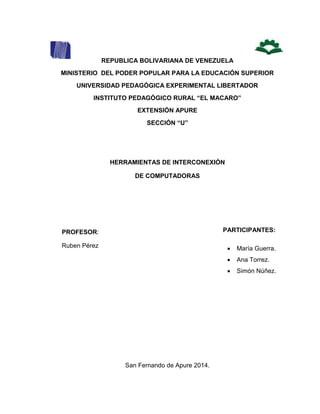 1
REPUBLICA BOLIVARIANA DE VENEZUELA
MINISTERIO DEL PODER POPULAR PARA LA EDUCACIÓN SUPERIOR
UNIVERSIDAD PEDAGÓGICA EXPERIMENTAL LIBERTADOR
INSTITUTO PEDAGÓGICO RURAL “EL MACARO”
EXTENSIÓN APURE
SECCIÓN “U”
HERRAMIENTAS DE INTERCONEXIÓN
DE COMPUTADORAS
PARTICIPANTES:
San Fernando de Apure 2014.
PROFESOR:
Ruben Pérez  María Guerra.
 Ana Torrez.
 Simón Núñez.
 
