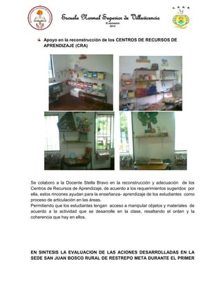 Escuela Normal Superior de Villavicencio
III semestre
2014
Apoyo en la reconstrucción de los CENTROS DE RECURSOS DE
APRENDIZAJE (CRA)
Se colaboro a la Docente Stella Bravo en la reconstrucción y adecuación de los
Centros de Recursos de Aprendizaje, de acuerdo a los requerimientos sugeridos por
ella, estos rincones ayudan para la enseñanza- aprendizaje de los estudiantes como
proceso de articulación en las áreas.
Permitiendo que los estudiantes tengan acceso a manipular objetos y materiales de
acuerdo a la actividad que se desarrolle en la clase, resaltando el orden y la
coherencia que hay en ellos.
EN SINTESIS LA EVALUACION DE LAS ACIONES DESARROLLADAS EN LA
SEDE SAN JUAN BOSCO RURAL DE RESTREPO META DURANTE EL PRIMER
 
