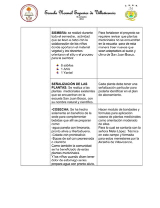 Escuela Normal Superior de Villavicencio
III semestre
2014
SIEMBRA: se realizó durante
todo el semestre, actividad
que se llevo a cabo con la
colaboración de los niños
donde aportaron el material
vegetal y los docentes
orientaron el sitio y el proceso
para la siembra:
6 sábilas
1 Anís
1 Yantel
Para fortalecer el proyecto se
requiere revisar que plantas
medicinales no se encuentran
en la escuela para de esta
manera traer nuevas que
sean adaptables al suelo y
clima de San Juan Bosco.
SEÑALIZACIÓN DE LAS
PLANTAS: Se realiza a las
plantas medicinales existentes
que se encuentran en la
escuela San Juan Bosco, con
su nombre natural y científico.
Cada planta debe tener una
señalización particular para
poderla identificar en el plan
de abonamiento.
-COSECHA: Se ha hecho
solamente en beneficio de la
sede para complementar
bebidas que allí se preparan
como:
-agua panela con limonaria,
pronto alivia y Hierbabuena.
-Colada con prontoalivio
-Sopas de sal con peoresnada
o cilantrón
Como también la comunidad
se ha beneficiado de estas
plantas medicinales.
Y los niños cuando dicen tener
dolor de estomago se les
prepara agua con pronto alivio.
Hacer modulo de bondades y
formulas para aplicación
casera de plantas medicinales
como orientación moderado
de ellas.
Para lo cual se contaría con la
señora Melsi López Técnica
en este campo y formada
para estos menesteres por la
Alcaldía de Villavicencio.
 