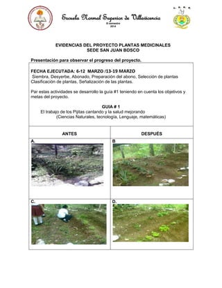 Escuela Normal Superior de Villavicencio
III semestre
2014
EVIDENCIAS DEL PROYECTO PLANTAS MEDICINALES
SEDE SAN JUAN BOSCO
Presentación para observar el progreso del proyecto.
FECHA EJECUTADA: 6-12 MARZO /13-19 MARZO
Siembra, Desyerbe, Abonado, Preparación del abono, Selección de plantas
Clasificación de plantas, Señalización de las plantas.
Par estas actividades se desarrollo la guía #1 teniendo en cuenta los objetivos y
metas del proyecto.
GUIA # 1
El trabajo de los Pijitas cantando y la salud mejorando
(Ciencias Naturales, tecnología, Lenguaje, matemáticas)
ANTES DESPUÉS
A. B
C. D.
 