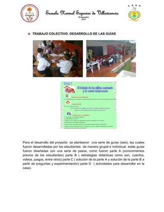 Escuela Normal Superior de Villavicencio
III semestre
2014
TRABAJO COLECTIVO: DESARROLLO DE LAS GUÍAS
Para el desarrollo del proyecto se plantearon una serie de guías (seis), las cuales
fueron desarrolladas por los estudiantes de manera grupal e individual, estás guías
fueron diseñadas con una serie de pasos, como fueron parte A (conocimientos
previos de los estudiantes) parte B ( estrategias didácticas como son, cuentos,
videos, juegos, entre otros) parte C ( solución de la parte A y solución de la parte B a
partir de preguntas y experimentación) parte D ( actividades para desarrollar en la
casa).
 