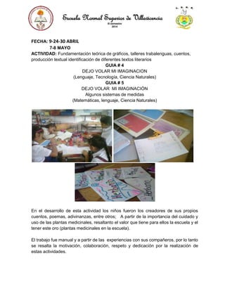 Escuela Normal Superior de Villavicencio
III semestre
2014
FECHA: 9-24-30 ABRIL
7-8 MAYO
ACTIVIDAD: Fundamentación teórica de gráficos, talleres trabalenguas, cuentos,
producción textual identificación de diferentes textos literarios
GUIA # 4
DEJO VOLAR MI IMAGINACION
(Lenguaje, Tecnología, Ciencia Naturales)
GUIA # 5
DEJO VOLAR MI IMAGINACIÓN
Algunos sistemas de medidas
(Matemáticas, lenguaje, Ciencia Naturales)
En el desarrollo de esta actividad los niños fueron los creadores de sus propios
cuentos, poemas, adivinanzas, entre otros; A partir de la importancia del cuidado y
uso de las plantas medicinales, resaltanto el valor que tiene para ellos la escuela y el
tener este oro (plantas medicinales en la escuela).
El trabajo fue manual y a partir de las experiencias con sus compañeros, por lo tanto
se resalta la motivación, colaboración, respeto y dedicación por la realización de
estas actividades.
 