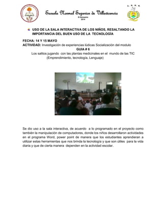 Escuela Normal Superior de Villavicencio
III semestre
2014
USO DE LA SALA INTERACTIVA DE LOS NIÑOS, RESALTANDO LA
IMPORTANCIA DEL BUEN USO DE LA TECNOLOGÍA
FECHA: 14 Y 15 MAYO
ACTIVIDAD: Investigación de experiencias lúdicas Socialización del modulo
GUIA # 6
Los salitos jugando con las plantas medicinales en el mundo de las TIC
(Emprendimiento, tecnología, Lenguaje)
Se dio uso a la sala interactiva, de acuerdo a lo programado en el proyecto como
también la manipulación de computadores, donde los niños desarrollaron actividades
en el programa Word, power point de manera que los estudiantes aprendieran a
utilizar estas herramientas que nos brinda la tecnología y que son útiles para la vida
diaria y que de cierta manera dependen en la actividad escolar.
 