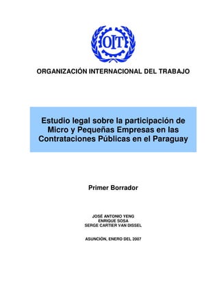 ORGANIZACIÓN INTERNACIONAL DEL TRABAJO




 Estudio legal sobre la participación de
  Micro y Pequeñas Empresas en las
Contrataciones Públicas en el Paraguay




             Primer Borrador



               JOSÉ ANTONIO YENG
                 ENRIQUE SOSA
            SERGE CARTIER VAN DISSEL


            ASUNCIÓN, ENERO DEL 2007
 