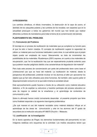 4
ANTECEDENTES
Los cambios climáticos, el efecto invernadero, la destrucción de la capa de ozono, el
deshielo de los casquetes polares y las cumbres de los nevados; son aspectos que en la
actualidad preocupan a todos los gobiernos del mundo que han tenido que realizar
diferentes cumbres de mandatarios para tratar el tema de la contaminación del planeta.
PLANTEAMIENTO DEL PROBLEMA
1.1. Formulación del Problema
El reciclaje es un proceso de reutilización de materiales que ya cumplieron su función para
el que ha sido o fueron creados. El concepto de reutilización sugiere la capacidad de
utilizar un material para sus funciones habituales o para otras, lo cual admite que el propio
objeto pueda ser empleado de nuevo. Básicamente, se trata de incrementar las
posibilidades de los materiales. Rivadeneyra (2001) expresa, en cuanto a los materiales de
recuperación, que "en la reutilización hay que ser especialmente prudente evitando usos
que pudieran resultar peligrosos debido a las características de degradación del material"
Pero todo este proceso de concienciación por parte del profesorado tiene como base el
unidireccional uso que se hace del material. La reutilización de material, desde la
perspectiva del profesorado, pretende inculcar en los alumnos el afán por aprovechar los
objetos que ya han sido utilizados para otras funciones. Así también, esto supone paliar el
desproporcionado consumo en la que está inmersa la sociedad actual.
Este aprovechamiento puede hacerse a través de su utilización como material educativo
didáctico, a fin de explotar su estructura y hacerlos participes del proceso educativo en
aras de mejorar la calidad de la enseñanza y el aprendizaje de contenidos de
comunicación y arte.
Sobre lo afirmado hemos creído conveniente desarrollar el presente proyecto que tiene
como finalidad responder a la siguiente interrogante problemática:
¿De qué manera el uso del material reciclable como material didáctico influye en el
aprendizaje de las áreas de comunicación y arte en los alumnos del 5º grado de
secundaria de la institución educativa Nº 86670 Chuchín – Matacoto.
1.2. Justificación de la Investigación
En la teoría operativa de Piaget, los elementos fundamentales del pensamiento no son
imágenes estáticas sino esquemas de la actividad. Los medios educativos tienen que
 