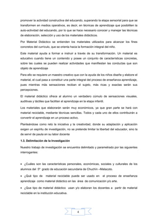 4
promover la actividad constructiva del educando, superando la etapa sensorial para que se
transformen en medios operativos, es decir, en técnicas de aprendizaje que posibiliten la
auto-actividad del educando, por lo que se hace necesario conocer y manejar las técnicas
de elaboración, selección y uso de los materiales didácticos.
Por Material Didáctico se entienden los materiales utilizados para alcanzar los fines
concretos del currículo, que se orienta hacia la formación integral del niño.
Este material ayuda a formar e instruir a través de su transformación. Un material es
educativo cuando tiene un contenido y posee un conjunto de características concretas,
sobre las cuales se pueden realizar actividades que manifiestan las conductas que son
objeto de aprendizaje
Para ello se requiere un maestro creativo que con la ayuda de los niños diseñe y elabore el
material, el cual pasa a constituir una parte integral del proceso de enseñanza aprendizaje,
pues mientras más sensaciones reciban el sujeto, más ricas y exactas serán sus
percepciones.
El material didáctico ofrece al alumno un verdadero cúmulo de sensaciones visuales,
auditivas y táctiles que facilitan el aprendizaje en la etapa infantil.
Los materiales que elaborarán serán muy económicos, ya que gran parte se hará con
material reciclable, mediante técnicas sencillas. Todos y cada uno de ellos contribuirán a
convertir el aprendizaje en un proceso activo.
Planteándose como reto la iniciativa y la creatividad, donde su adaptación y aplicación
exigen un espíritu de investigación, no se pretende limitar la libertad del educador, sino la
de servir de pauta en su labor docente
1.3. Delimitación de la Investigación
Nuestro trabajo de investigación se encuentra delimitado y parametrado por las siguientes
interrogantes:
• ¿Cuáles son las características personales, económicas, sociales y culturales de los
alumnos del 5º grado de educación secundaria de Chuchín –Matacoto.
• ¿Qué tipo de material reciclable puede ser usado en el proceso de enseñanza
aprendizaje como material didáctico en las área de comunicación y/o arte.
• ¿Que tipo de material didáctico usan y/o elaboran los docentes a partir de material
reciclable en la institución educativa.
 