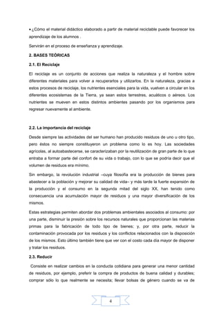 4
• ¿Cómo el material didáctico elaborado a partir de material reciclable puede favorecer los
aprendizaje de los alumnos .
Servirán en el proceso de enseñanza y aprendizaje.
2. BASES TEÓRICAS
2.1. El Reciclaje
El reciclaje es un conjunto de acciones que realiza la naturaleza y el hombre sobre
diferentes materiales para volver a recuperarlos y utilizarlos. En la naturaleza, gracias a
estos procesos de reciclaje, los nutrientes esenciales para la vida, vuelven a circular en los
diferentes ecosistemas de la Tierra, ya sean estos terrestres, acuáticos o aéreos. Los
nutrientes se mueven en estos distintos ambientes pasando por los organismos para
regresar nuevamente al ambiente.
2.2. La importancia del reciclaje
Desde siempre las actividades del ser humano han producido residuos de uno u otro tipo,
pero éstos no siempre constituyeron un problema como lo es hoy. Las sociedades
agrícolas, al autoabastecerse, se caracterizaban por la reutilización de gran parte de lo que
entraba a formar parte del confort de su vida o trabajo, con lo que se podría decir que el
volumen de residuos era mínimo.
Sin embargo, la revolución industrial –cuya filosofía era la producción de bienes para
abastecer a la población y mejorar su calidad de vida– y más tarde la fuerte expansión de
la producción y el consumo en la segunda mitad del siglo XX, han tenido como
consecuencia una acumulación mayor de residuos y una mayor diversificación de los
mismos.
Estas estrategias permiten abordar dos problemas ambientales asociados al consumo: por
una parte, disminuir la presión sobre los recursos naturales que proporcionan las materias
primas para la fabricación de todo tipo de bienes; y, por otra parte, reducir la
contaminación provocada por los residuos y los conflictos relacionados con la disposición
de los mismos. Esto último también tiene que ver con el costo cada día mayor de disponer
y tratar los residuos.
2.3. Reducir
Consiste en realizar cambios en la conducta cotidiana para generar una menor cantidad
de residuos, por ejemplo, preferir la compra de productos de buena calidad y durables;
comprar sólo lo que realmente se necesita; llevar bolsas de género cuando se va de
 