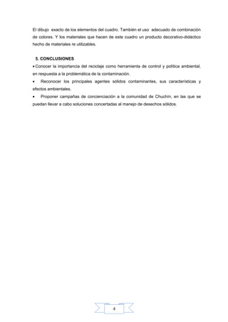 4
El dibujo exacto de los elementos del cuadro. También el uso adecuado de combinación
de colores. Y los materiales que hacen de este cuadro un producto decorativo-didáctico
hecho de materiales re utilizables.
5. CONCLUSIONES
• Conocer la importancia del reciclaje como herramienta de control y política ambiental,
en respuesta a la problemática de la contaminación.
• Reconocer los principales agentes sólidos contaminantes, sus características y
efectos ambientales.
• Proponer campañas de concienciación a la comunidad de Chuchín, en las que se
puedan llevar a cabo soluciones concertadas al manejo de desechos sólidos.
 
