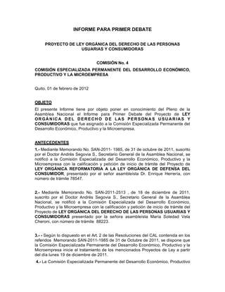 INFORME PARA PRIMER DEBATE

     PROYECTO DE LEY ORGÁNICA DEL DERECHO DE LAS PERSONAS
                   USUARIAS Y CONSUMIDORAS


                                 COMISIÓN No. 4
COMISIÓN ESPECIALIZADA PERMANENTE DEL DESARROLLO ECONÓMICO,
PRODUCTIVO Y LA MICROEMPRESA


Quito, 01 de febrero de 2012


OBJETO
El presente Informe tiene por objeto poner en conocimiento del Pleno de la
Asamblea Nacional el Informe para Primer Debate del Proyecto de LEY
OR GÁ N IC A D EL D ER EC H O D E LA S PER SON A S U SU A R IA S Y
CONSUMIDORAS que fue asignado a la Comisión Especializada Permanente del
Desarrollo Económico, Productivo y la Microempresa.


ANTECEDENTES
1.- Mediante Memorando No. SAN-2011- 1985, de 31 de octubre de 2011, suscrito
por el Doctor Andrés Segovia S., Secretario General de la Asamblea Nacional, se
notificó a la Comisión Especializada del Desarrollo Económico, Productivo y la
Microempresa con la calificación y petición de inicio de trámite del Proyecto de
LEY ORGÁNICA REFORMATORIA A LA LEY ORGÁNICA DE DEFENSA DEL
CONSUMIDOR, presentado por el señor asambleísta Dr. Enrique Herrería, con
número de trámite 78547.


2.- Mediante Memorando No. SAN-2011-2513 , de 18 de diciembre de 2011,
suscrito por el Doctor Andrés Segovia S., Secretario General de la Asamblea
Nacional, se notificó a la Comisión Especializada del Desarrollo Económico,
Productivo y la Microempresa con la calificación y petición de inicio de trámite del
Proyecto de LEY ORGÁNICA DEL DERECHO DE LAS PERSONAS USUARIAS Y
CONSUMIDORAS presentado por la señora asambleísta María Soledad Vela
Cheroni, con número de trámite 88223.


3.- - Según lo dispuesto en el Art. 2 de las Resoluciones del CAL contenida en los
referidos Memorando SAN-2011-1985 de 31 de Octubre de 2011, se dispone que
la Comisión Especializada Permanente del Desarrollo Económico, Productivo y la
Microempresa inicie el tratamiento de los mencionados Proyectos de Ley a partir
del día lunes 19 de diciembre de 2011.
4.- La Comisión Especializada Permanente del Desarrollo Económico, Productivo
 
