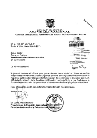 REPÚBLICA DEL ECUADOR
                       ASAMBLEA                NACIONAL
      COMISIÓN ESPECIALIZADA PERMANENTE DE JUSTICIA V ESTEUÍCTURA DKI. ESTADO



                                                                     A S A M M f A NACIONAL

OFC. - No. 684-CEPJEE-P
Quito, a 18 de noviembre de 2011.                                          ii mi mu
                                                                                                «TrínUa           BS474
                                                                                    c ó d i g o uoiiaociún        1ELAWUVRP8
Señor Doctor                                                                    T Ip • de d o<u ™ n t o

                                                                                      F a d í a ra c e d o n  B
                                                                                                                  MEMORANDO

                                                                                                                  lG-nou-3011
                                                                                                                                 I N T o

                                                                                                                                 l l : l í

Fernando Cordero                                                        Nurriaradomliinimaino                     6B4-cepj8B-p


Presidente de la Asamblea Nacional.                                                            Facha ofIdo        ía-nm-ÍOlt



En su despacho.-                                                                              Baífiíisodol

                                                                     Revise al e s t a j ofi>^ irómihe e-i.

                                                                                                    1 1
                                                                     '*ltii ' i r l n f l r r l ñ ™ " . " '




De mi consideración:


Adjunto ai presente el informe para primer debate, respecto de los "Proyectos de Ley
relacionados con reformas a la Ley Orgánica Electoral y de Organizaciones Políticas de la
República del Ecuador, Código de la Democracia", de conformidad lo dispuesto por el Art.
137 de la Constitución de la República del Ecuador, y artículo 58 de la Ley Orgánica de la
Función Legislativa, a fin de que se le dé el trámite constitucional y legal correspondiente.

Hago propicia la, ocasión para reiterarle mi consideración más distinguida.

Atenta rr ente.




Dr. Mauro Andino Reinoso
Presidente de la Comisión Especializ
Permanente de Justicia y Estructura d
 