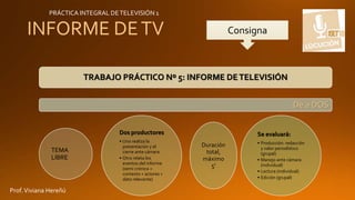 INFORME DETV
TRABAJO PRÁCTICO Nº 5: INFORME DETELEVISIÓN
De a DOS
TEMA
LIBRE
Dos productores
• Uno realiza la
presentación y el
cierre ante cámara
• Otro relata los
eventos del informe
(semi crónica +
contexto + actores +
dato relevante)
Duración
total,
máximo
5'
Se evaluará:
• Producción: redacción
y valor periodístico
(grupal)
• Manejo ante cámara
(individual)
• Lectura (individual)
• Edición (grupal)
Consigna
PRÁCTICA INTEGRAL DETELEVISIÓN 1
Prof.Viviana Hereñú
 