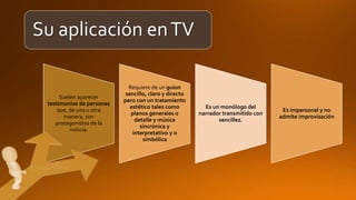 Su aplicación enTV
Suelen aparecer
testimonios de personas
que, de una u otra
manera, son
protagonistas de la
noticia.
Requiere de un guion
sencillo, claro y directo
pero con un tratamiento
estético tales como
planos generales o
detalle y música
sincrónica y
interpretativo y o
simbólica
Es un monólogo del
narrador transmitido con
sencillez.
Es impersonal y no
admite improvisación
 