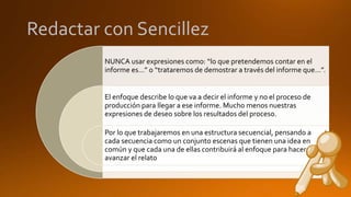 Redactar con Sencillez
NUNCA usar expresiones como: “lo que pretendemos contar en el
informe es…” o “trataremos de demostrar a través del informe que…”.
El enfoque describe lo que va a decir el informe y no el proceso de
producción para llegar a ese informe. Mucho menos nuestras
expresiones de deseo sobre los resultados del proceso.
Por lo que trabajaremos en una estructura secuencial, pensando a
cada secuencia como un conjunto escenas que tienen una idea en
común y que cada una de ellas contribuirá al enfoque para hacer
avanzar el relato
 
