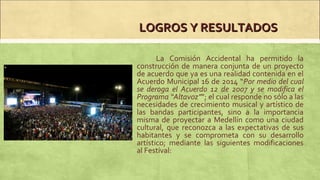 LOGROS Y RESULTADOSLOGROS Y RESULTADOS
La Comisión Accidental ha permitido la
construcción de manera conjunta de un proyecto
de acuerdo que ya es una realidad contenida en el
Acuerdo Municipal 16 de 2014 “Por medio del cual
se deroga el Acuerdo 12 de 2007 y se modifica el
Programa “Altavoz””; el cual responde no sólo a las
necesidades de crecimiento musical y artístico de
las bandas participantes, sino a la importancia
misma de proyectar a Medellín como una ciudad
cultural, que reconozca a las expectativas de sus
habitantes y se comprometa con su desarrollo
artístico; mediante las siguientes modificaciones
al Festival:
 