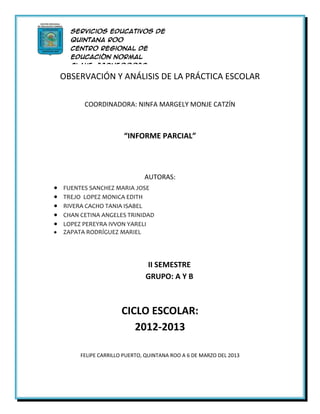 Servicios Educativos de
  Quintana Roo
  Centro Regional de
  Educación Normal
  Clave: 23DNE0002D

OBSERVACIÓN Yen
  Licenciatura
               ANÁLISIS DE LA PRÁCTICA ESCOLAR
  Educación Preescolar



      COORDINADORA: NINFA MARGELY MONJE CATZÍN



                    “INFORME PARCIAL”



                            AUTORAS:
FUENTES SANCHEZ MARIA JOSE
TREJO LOPEZ MONICA EDITH
RIVERA CACHO TANIA ISABEL
CHAN CETINA ANGELES TRINIDAD
LOPEZ PEREYRA IVVON YARELI
ZAPATA RODRÍGUEZ MARIEL




                            II SEMESTRE
                            GRUPO: A Y B



                   CICLO ESCOLAR:
                      2012-2013

     FELIPE CARRILLO PUERTO, QUINTANA ROO A 6 DE MARZO DEL 2013
 