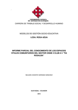 ´
CARRERA DE TRABAJO SOCIAL Y DESARROLLO HUMANO
MODELOS DE GESTIÓN SOCIO-EDUCATIVA
LCDA. ROSA AZUA
INFORME PARCIAL DEL CONOCIMIENTO DE LOS ESPACIOS
VITALES COMUNITARIOS DEL SECTOR CISNE 2 CLUB # 4 “TIA
ROSALBA”
NELSON VICENTE SORIANO SANCHEZ
GUAYAQUIL – ECUADOR
2010
 