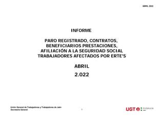 ABRIL 2022
ABRIL
2.022
INFORME
PARO REGISTRADO, CONTRATOS,
BENEFICIARIOS PRESTACIONES,
AFILIACIÓN A LA SEGURIDAD SOCIAL
TRABAJADORES AFECTADOS POR ERTE'S
Unión General de Trabajadoras y Trabajadores de Jaén
Secretaría General 1
 