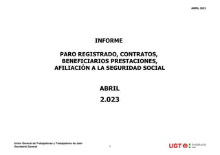 ABRIL 2023
ABRIL
2.023
INFORME
PARO REGISTRADO, CONTRATOS,
BENEFICIARIOS PRESTACIONES,
AFILIACIÓN A LA SEGURIDAD SOCIAL
Unión General de Trabajadoras y Trabajadores de Jaén
Secretaría General 1
 