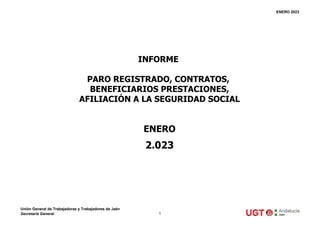 ENERO 2023
ENERO
2.023
INFORME
PARO REGISTRADO, CONTRATOS,
BENEFICIARIOS PRESTACIONES,
AFILIACIÓN A LA SEGURIDAD SOCIAL
Unión General de Trabajadoras y Trabajadores de Jaén
Secretaría General 1
 