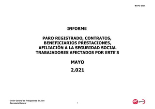 MAYO 2021
MAYO
2.021
INFORME
PARO REGISTRADO, CONTRATOS,
BENEFICIARIOS PRESTACIONES,
AFILIACIÓN A LA SEGURIDAD SOCIAL
TRABAJADORES AFECTADOS POR ERTE'S
Unión General de Trabajadores de Jaén
Secretaría General 1
 