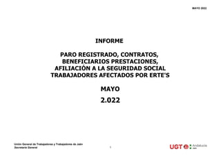 MAYO 2022
MAYO
2.022
INFORME
PARO REGISTRADO, CONTRATOS,
BENEFICIARIOS PRESTACIONES,
AFILIACIÓN A LA SEGURIDAD SOCIAL
TRABAJADORES AFECTADOS POR ERTE'S
Unión General de Trabajadoras y Trabajadores de Jaén
Secretaría General 1
 