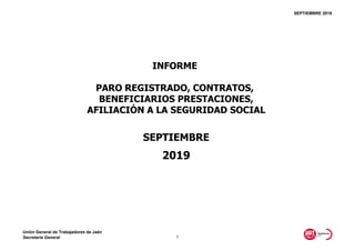 SEPTIEMBRE 2019
2019
INFORME
PARO REGISTRADO, CONTRATOS,
BENEFICIARIOS PRESTACIONES,
AFILIACIÓN A LA SEGURIDAD SOCIAL
SEPTIEMBRE
Unión General de Trabajadores de Jaén
Secretaría General 1
 