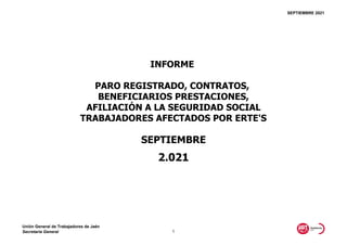 SEPTIEMBRE 2021
SEPTIEMBRE
2.021
INFORME
PARO REGISTRADO, CONTRATOS,
BENEFICIARIOS PRESTACIONES,
AFILIACIÓN A LA SEGURIDAD SOCIAL
TRABAJADORES AFECTADOS POR ERTE'S
Unión General de Trabajadores de Jaén
Secretaría General 1
 