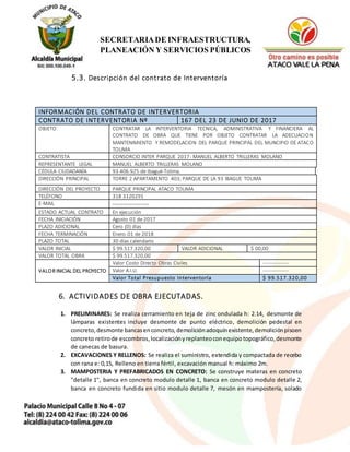 10
SECRETARIADE INFRAESTRUCTURA,
PLANEACIÓN Y SERVICIOS PÚBLICOS
5.3. Descripción del contrato de Interventoría
INFORMACIÓN DEL CONTRATO DE INTERVERTORIA
CONTRATO DE INTERVENTORIA Nº 167 DEL 23 DE JUNIO DE 2017
OBJETO CONTRATAR LA INTERVENTORIA TECNICA, ADMINISTRATIVA Y FINANCIERA AL
CONTRATO DE OBRA QUE TIENE POR OBJETO CONTRATAR LA ADECUACION
MANTENIMIENTO Y REMODELACION DEL PARQUE PRINCIPAL DEL MUNCIPIO DE ATACO
TOLIMA
CONTRATISTA CONSORCIO INTER PARQUE 2017- MANUEL ALBERTO TRILLERAS MOLANO
REPRESENTANTE LEGAL MANUEL ALBERTO TRILLERAS MOLANO
CÉDULA CIUDADANÍA 93.406.925 de Ibagué-Tolima.
DIRECCIÓN PRINCIPAL TORRE 2 APARTAMENTO 403; PARQUE DE LA 93 IBAGUE TOLIMA
DIRECCIÓN DEL PROYECTO PARQUE PRINCIPAL ATACO TOLIMA
TELÉFONO 318 3120291
E-MAIL -----------------
ESTADO ACTUAL CONTRATO En ejecución
FECHA INICIACIÓN Agosto 01 de 2017
PLAZO ADICIONAL Cero (0) días
FECHA TERMINACIÓN Enero 01 de 2018
PLAZO TOTAL 30 días calendario
VALOR INICIAL $ 99.517.320,00 VALOR ADICIONAL $ 00,00
VALOR TOTAL OBRA $ 99.517.320,00
VALOR INICIAL DEL PROYECTO
Valor Costo Directo Obras Civiles ---------------
Valor A.I.U. ---------------
Valor Total Presupuesto Interventoría $ 99.517.320,00
6. ACTIVIDADES DE OBRA EJECUTADAS.
1. PRELIMINARES: Se realiza cerramiento en teja de zinc ondulada h: 2.14, desmonte de
lámparas existentes incluye desmonte de punto eléctrico, demolición pedestal en
concreto,desmonte bancasenconcreto,demoliciónadoquínexistente, demoliciónpisoen
concreto retirode escombros,localizaciónyreplanteoconequipo topográfico,desmonte
de canecas de basura.
2. EXCAVACIONES Y RELLENOS: Se realiza el suministro, extendida y compactada de recebo
con rana e: 0,15, Relleno en tierra fértil, excavación manual h: máximo 2m.
3. MAMPOSTERIA Y PREFABRICADOS EN CONCRETO: Se construye materas en concreto
"detalle 1", banca en concreto modulo detalle 1, banca en concreto modulo detalle 2,
banca en concreto fundida en sitio modulo detalle 7, mesón en mampostería, solado
 