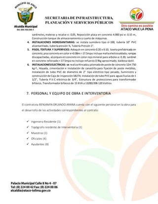 11
SECRETARIADE INFRAESTRUCTURA,
PLANEACIÓN Y SERVICIOS PÚBLICOS
sardineles, materas y recalce e: 0,05, Reposición placa en concreto 4.000 psi e: 0.15 m,
Construcción tanque de almacenamiento y cuarto de máquinas.
4. INSTALACIONES HIDROSANITARIAS: se instala sumidero tipo sl-100, tubería 10" PVC
alcantarillado, tubería presión ¾, Tubería Presión 1".
5. PISOS, TEXTURA Y SUPERFICIES: Adoquín en concreto 0.20 x 0.10, loseta prefabricada en
concreto,pisoconcretoen color e=0.08m r-17.5mpa incluye mallaelectrosaldada,rampas
discapacitadas, alcorquesen concreto en color rojo mineral para arbolesa: 0.30, sardinel
en concreto reforzado r-17.5mpa no incluye refuerzo 0.9kg aproximado, baldosa táctil.
6. INSTALACIONESELECTRICAS: se realizaHincaday plomadade poste de concreto 12m 750
kg-f., Hoyada, cimentación e instalación de canastilla para fijación de poste metálico,
Instalación de tubo PVC de diámetro de 2" tipo eléctrico tipo pesado, Suministro y
construcciónde Caja de inspecciónSB274, Instalaciónde tuboPVCpara aguaslluviasde 1
1/2", Tubería P.V.C eléctrica de 3/4", Estructura de protecciones para transformador
bifásico, Transformador bifásico de 15 KVA a 13200/208-120 Voltios.
7. PERSONAL Y EQUIPO DE OBRA E INTERVENTORIA
El contratista BENJAMIN ORLANDO ARANA cuenta con el siguiente personal en la obra para
el desarrollo de las actividades correspondientes al contrato:
 Ingeniero Residente (1)
 Topógrafo residente de Interventoría (1)
 Maestros (1)
 Oficiales (4)
 Ayudantes (8)
 