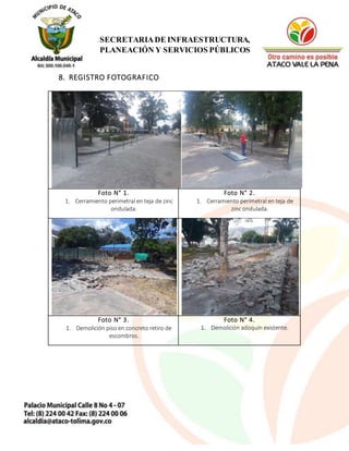12
SECRETARIADE INFRAESTRUCTURA,
PLANEACIÓN Y SERVICIOS PÚBLICOS
8. REGISTRO FOTOGRAFICO
Foto N° 1.
1. Cerramiento perimetral en teja de zinc
ondulada.
Foto N° 2.
1. Cerramiento perimetral en teja de
zinc ondulada.
Foto N° 3.
1. Demolición piso en concreto retiro de
escombros.
Foto N° 4.
1. Demolición adoquín existente.
 