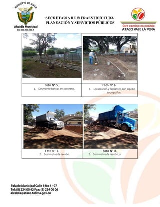 13
SECRETARIADE INFRAESTRUCTURA,
PLANEACIÓN Y SERVICIOS PÚBLICOS
Foto N° 5.
1. Desmonte bancas en concreto.
Foto N° 6.
1. Localización y replanteo con equipo
topográfico.
Foto N° 7.
2. Suministro de recebo.
Foto N° 8.
2. Suministrode recebo. a.
 