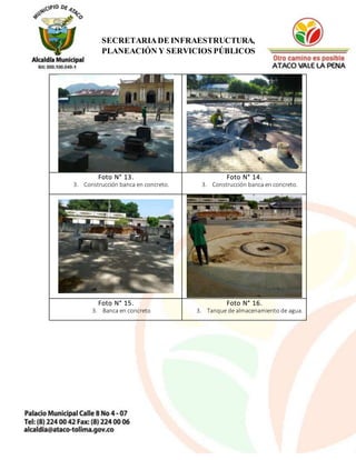 15
SECRETARIADE INFRAESTRUCTURA,
PLANEACIÓN Y SERVICIOS PÚBLICOS
Foto N° 13.
3. Construcción banca en concreto.
Foto N° 14.
3. Construcción banca en concreto.
Foto N° 15.
3. Banca en concreto
Foto N° 16.
3. Tanque de almacenamiento de agua.
 