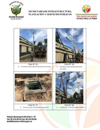 18
SECRETARIADE INFRAESTRUCTURA,
PLANEACIÓN Y SERVICIOS PÚBLICOS
Foto N° 25.
6. Hincada y plomada de poste de concreto.
Foto N° 26.
6. Hincada y plomadade postede
concreto.
Foto N° 27.
6. Construcción de Caja de inspección.
Foto N° 28.
6. Instalación Transformador bifásico.
 
