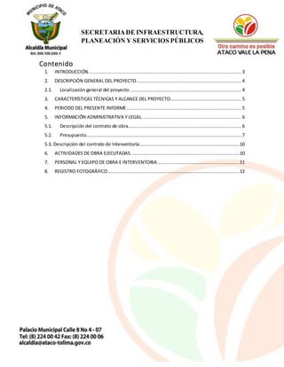 2
SECRETARIADE INFRAESTRUCTURA,
PLANEACIÓN Y SERVICIOS PÚBLICOS
Contenido
1. INTRODUCCIÓN.............................................................................................................. 3
2. DESCRIPCIÓN GENERAL DEL PROYECTO........................................................................... 4
2.1. Localización general del proyecto................................................................................ 4
3. CARACTERÍSTICAS TÉCNICAS Y ALCANCE DEL PROYECTO................................................... 5
4. PERIODO DEL PRESENTE INFORME.................................................................................. 5
5. INFORMACIÓN ADMINISTRATIVA Y LEGAL. ...................................................................... 6
5.1. Descripción del contrato de obra................................................................................. 6
5.2. Presupuesto............................................................................................................... 7
5.3. Descripción del contrato de Interventoría........................................................................10
6. ACTIVIDADES DE OBRA EJECUTADAS. .............................................................................10
7. PERSONAL Y EQUIPO DE OBRA E INTERVENTORIA...........................................................11
8. REGISTRO FOTOGRÁFICO...............................................................................................12
 
