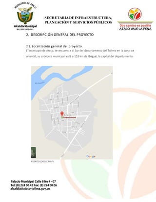 4
SECRETARIADE INFRAESTRUCTURA,
PLANEACIÓN Y SERVICIOS PÚBLICOS
2. DESCRIPCIÓN GENERAL DEL PROYECTO
2.1. Localización general del proyecto.
El municipio de Ataco, se encuentra al Sur del departamento del Tolima en la zona sur
oriental, su cabecera municipal está a 153 km de Ibagué, la capital del departamento.
FUENTE GOOGLE MAPS
 