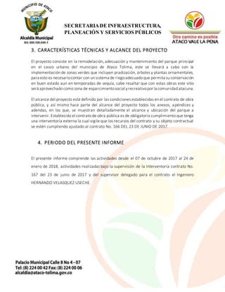 5
SECRETARIADE INFRAESTRUCTURA,
PLANEACIÓN Y SERVICIOS PÚBLICOS
3. CARACTERÍSTICAS TÉCNICAS Y ALCANCE DEL PROYECTO
El proyecto consiste en la remodelación, adecuación y mantenimiento del parque principal
en el casco urbano del municipio de Ataco Tolima, este se llevará a cabo con la
implementación de zonas verdes que incluyen pradización, árboles y plantas ornamentales,
para esto es necesariocontar con un sistema de riegoadecuado que permita su conservación
en buen estado aun en temporadas de sequía, cabe resaltar que con estas obras este sitio
será aprovechado como zona de esparcimientosocial yrecreativopor la comunidad atacuna.
El alcance del proyecto está definido por las condiciones establecidas en el contrato de obra
pública, y así mismo hace parte del alcance del proyecto todos los anexos, apéndices y
adendas, en los que, se muestran detalladamente el alcance y ubicación del parque a
intervenir. Establecido el contrato de obra pública es de obligatorio cumplimiento que tenga
una interventoría externa la cual vigile que los recursos del contrato y su objeto contractual
se estén cumpliendo ajustado al contrato No. 166 DEL 23 DE JUNIO DE 2017.
4. PERIODO DEL PRESENTE INFORME
El presente informe comprende las actividades desde el 07 de octubre de 2017 al 24 de
enero de 2018, actividades realizadas bajo la supervisión de la Interventoría contrato No.
167 del 23 de junio de 2017 y del supervisor delegado para el contrato el Ingeniero
HERNANDO VELASQUEZ USECHE.
 