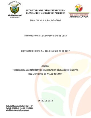 1
SECRETARIADE INFRAESTRUCTURA,
PLANEACIÓN Y SERVICIOS PÚBLICOS
ALCALDIA MUNICIPAL DE ATACO
INFORME PARCIAL DE SUPERVISIÓN DE OBRA
CONTRATO DE OBRA No. 166 DE JUNIO 23 DE 2017
OBJETO:
“ADECUACION,MANTENIMIENTOY REMODELACIÓNDELPARQUE PRINCIPAL
DEL MUNICIPIO DE ATACO TOLIMA”
ENERO DE 2018
 