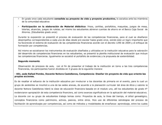 •   En grado once cada estudiante consolida su proyecto de vida y proyecto productivo, lo socializa ante los miembros
       de la comunidad educativa

   •   Participación en la elaboración de Material didáctico: frisos, cartillas, portafolios, maquetas, juegos de mesa,
       loterías, alcancías, juegos de ruletas, así mismo los estudiantes abrieron cuentas de ahorro en el Banco Caja Social de
       Ahorros. (Estudiantes grado once)

   Durante la exposición se presentó el proceso de evaluación de las competencias financieras, para el cual se diseñaron
   desempeños correspondientes a cada una de ellas desde pre escolar hasta grado once, siendo este un logro importante que
   ha favorecido el sistema de evaluación de las competencias financieras acorde con el decreto 1290 de 2009 y el enfoque de
   formación por competencias.

   Así mismo se socializaron los instrumentos de evaluación diseñados y utilizados en la institución educativa para la valoración
   del desarrollo de competencias financieras en los estudiantes, se presentó la planilla institucional de evaluación que incluye
   las competencias financieras. Igualmente se socializó el portafolio de evidencias y la propuesta de sostenibilidad.

   Segundo momento

   Observación de procesos de aula, con el fin de presentar el trabajo de la institución en torno a las tres competencias
   financieras, los participantes fueron divididos en 3 grupos de la siguiente manera:

- 401, sede Rafael Pombo, Docente Nohora Castellanos, Competencia: Diseñar Un proyecto de vida que oriente las
propias acciones.

Es de resaltar el esfuerzo de la institución educativa por involucrar a los docentes de primaria en el evento, para lo cual un
grupo de asistentes se movilizó a una de las sedes anexas, de acuerdo a la planeación curricular del área de ética y valores la
docente Nohora Castellanos lideró la clase de educación financiera basada en el modulo uno, allí los estudiantes de grado 4°
evidenciaron apropiación de esta competencia financiera, así como avances significativos en la aplicación del material educativo.
La docente con su grupo de estudiantes trabajo temas como: Proyectos de aula, la línea del tiempo, el árbol genealógico,
conceptos financieros como patrimonio, activos, pasivos, entre otros. Hizo uso de diferentes estrategias del proceso de
facilitación de aprendizajes por competencias, así como de métodos y modalidades de enseñanza- aprendizaje, entre los cuales
 