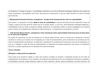 se destacaron, el trabajo en grupo y el aprendizaje cooperativo, así como de diferentes estrategias didácticas como juegos de
mesa, exposiciones, manualidades, entre otros. Este proceso de observación en aula se realizó teniendo en cuenta la cartilla
para este ciclo.


- 802,Docente Fernanda Contreras, competencia: manejo de las finanzas del día a día con impecabilidad

De acuerdo a la planeación curricular desde el área de contabilidad la docente Fernanda Contreras desarrolló el tema de
riesgos y seguros que hace parte del modulo dos de la cartillas relativa al ciclo tres, utilizó diferentes estrategias didácticas y
metodológicas entre las cuales se destacó el trabajo cooperativo. Es importante resaltar el ejercicio pedagógico de la docente
quien se apoyo en las adaptaciones realizadas al material educativo y el seguimiento a la planeación curricular.


- 1102 Docente Blanca Rincón, competencia: tomar decisiones sobre oportunidades financieras para el largo plazo
en el marco de la legalidad

El proceso de observación de aula fue liderado por la docente Blanca Rincón, quien se oriento por la planeación curricular
teniendo en cuenta que el modulo tres fue adoptado por el área de emprendimiento, allí se evidenciaron los resultados de tres
años de implementación del Programa y el desarrollo y apropiación de competencias financieras por parte de los estudiantes, lo
cual se ve reflejado a través del área de emprendimiento, el desarrollo de proyectos productivos que incluye el componente
financiero y avances significativos en la aplicación del material educativo.

Tercer momento

Refrigerio y observación de evidencias

Como parte de la jornada se adapto un salón para exponer el trabajo de docentes y estudiantes durante los tres años de
implementación del Programa, allí se recogieron las evidencias del desarrollo de las tres competencias financieras: portafolios,
manualidades, alcancías, juegos didácticos, juegos de mesa, cuadernos, loterías, cajeros automáticos, formatos bancarios. Es
 