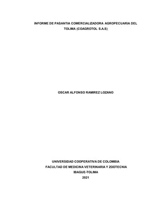 INFORME DE PASANTIA COMERCIALIZADORA AGROPECUARIA DEL
TOLIMA (COAGROTOL S.A.S)
OSCAR ALFONSO RAMIREZ LOZANO
UNIVERSIDAD COOPERATIVA DE COLOMBIA
FACULTAD DE MEDICINA VETERINARIA Y ZOOTECNIA
IBAGUE-TOLIMA
2021
 