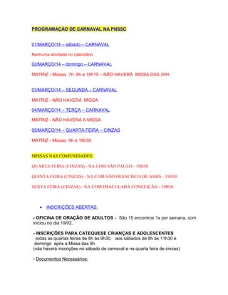 PROGRAMAÇÃO DE CARNAVAL NA PNSSC
01/MARÇO/14 – sábado – CARNAVAL
Nenhuma atividade no calendário

02/MARÇO/14 – domingo – CARNAVAL
MATRIZ - Missas 7h. 9h e 18h15 – NÃO HAVERÁ MISSA DAS 20H.
03/MARÇO/14 – SEGUNDA – CARNAVAL
MATRIZ - NÃO HAVERÁ MISSA
04/MARÇO/14 – TERÇA – CARNAVAL
MATRIZ - NÃO HAVERÁ A MISSA
05/MARÇO/14 – QUARTA FEIRA – CINZAS
MATRIZ - Missas 9h e 19h30.
MISSAS NAS COMUNIDADES:
QUARTA FEIRA (CINZAS) - NA COM SÃO PAULO - 19H30
QUINTA FEIRA (CINZAS) - NA COM SÃO FRANCISCO DE ASSIS - 19H30
SEXTA FEIRA (CINZAS) - NA COM IMACULADA CONCEIÇÃO - 19H30

•

INSCRIÇÕES ABERTAS:

- OFICINA DE ORAÇÃO DE ADULTOS - São 15 encontros 1x por semana, com
iniciou no dia 19/02.
- INSCRIÇÕES PARA CATEQUESE CRIANÇAS E ADOLESCENTES
todas as quartas feiras de 8h às 9h30, aos sábados de 8h às 11h30 e
domingo após a Missa das 9h
(não haverá inscrições no sábado de carnaval e na quarta feira de cinzas)
- Documentos Necessários:

 