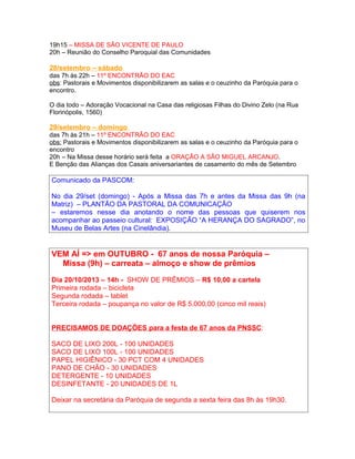 19h15 – MISSA DE SÃO VICENTE DE PAULO
20h – Reunião do Conselho Paroquial das Comunidades
28/setembro – sábado
das 7h às 22h – 11º ENCONTRÃO DO EAC
obs: Pastorais e Movimentos disponibilizarem as salas e o ceuzinho da Paróquia para o
encontro.
O dia todo – Adoração Vocacional na Casa das religiosas Filhas do Divino Zelo (na Rua
Florinópolis, 1560)
29/setembro – domingo
das 7h às 21h – 11º ENCONTRÃO DO EAC
obs: Pastorais e Movimentos disponibilizarem as salas e o ceuzinho da Paróquia para o
encontro
20h – Na Missa desse horário será feita a ORAÇÃO A SÃO MIGUEL ARCANJO.
E Benção das Alianças dos Casais aniversariantes de casamento do mês de Setembro
Comunicado da PASCOM:
No dia 29/set (domingo) - Após a Missa das 7h e antes da Missa das 9h (na
Matriz) – PLANTÃO DA PASTORAL DA COMUNICAÇÃO
– estaremos nesse dia anotando o nome das pessoas que quiserem nos
acompanhar ao passeio cultural: EXPOSIÇÃO “A HERANÇA DO SAGRADO”, no
Museu de Belas Artes (na Cinelândia).
VEM AÍ => em OUTUBRO - 67 anos de nossa Paróquia –
Missa (9h) – carreata – almoço e show de prêmios
Dia 20/10/2013 – 14h - SHOW DE PRÊMIOS – R$ 10,00 a cartela
Primeira rodada – bicicleta
Segunda rodada – tablet
Terceira rodada – poupança no valor de R$ 5.000,00 (cinco mil reais)
PRECISAMOS DE DOAÇÕES para a festa de 67 anos da PNSSC:
SACO DE LIXO 200L - 100 UNIDADES
SACO DE LIXO 100L - 100 UNIDADES
PAPEL HIGIÊNICO - 30 PCT COM 4 UNIDADES
PANO DE CHÃO - 30 UNIDADES
DETERGENTE - 10 UNIDADES
DESINFETANTE - 20 UNIDADES DE 1L
Deixar na secretária da Paróquia de segunda a sexta feira das 8h às 19h30.
 
