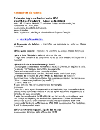 PARTICIPEM DO RETIRO:
Retiro dos leigos no Seminário dos MSC
Dias 04. 05 e 06/outubro - Local: Belford Roxo
Valor: R$ 120,00 ou 2x de 60,00 – direito a ônibus, estadia e refeições
Palestrante: Pe. Jean , mSC
Inscrições na Secretária da Paróquia.
Vagas limitadas
Retiro organizado pelos leigos missionários do Sagrado Coração
• INSCRIÇÕES ABERTAS:
a) Catequese de Adultos – inscrições na secretaria ou após as Missas
dominicais
b) Catequese especial – inscrições na secretaria ou após as Missas dominicais
c) Coral Julio Chevalier – todos os sábados dàs 16h
– Faça parte também! È só comparecer no dia do coral e fazer a inscrição com o
maestro!
d) Pré-Vestibular Comunitário Ganga Zumba :
As inscrições são realizadas na Matriz das 18:30 às 21horas, de segunda à sexta.
Na sala do Pré-Vestibular Comunitário Ganga Zumba
Documentos necessários para matrícula (cópias):
Documento de identidade com foto (R.G ou Carteira profissional) e cpf;
Certificado de conclusão do Ensino Médio ou declaração de cursando;
Comprovante de renda do candidato e das pessoas que residam na mesma casa;
Última conta de energia elétrica (agosto/2013);
02 (duas) fotos 3x4;
1 kg de alimento não perecível como taxa de inscrição;
Importante
Caso não possua algum dos documentos acima citados, faça uma declaração de
próprio punho explicando o motivo. A falta de algum documento impossibilitará o
candidato de fazer a inscrição.
O valor da mensalidade é de R$ 50,00. No ato da inscrição, o candidato a vaga
fará uma prova de português e matemática, que não terá caráter eliminatório.
Em caso de dúvidas, favor entrar em contato através do telefone 3091-1414
(coordenador (a) David ou Monique) ou 9796-2830 (coordenadora Ana Paula) das
9 às 21h, de segunda à sexta”
e) Curso de Crisma de jovens, a partir dos 15 anos
inscrições aos domingos após a Missa das 18h15
 