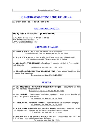 Bordado handarge (Penha)
ALFABETIZAÇÃO JOVENS E ADULTOS -AULAS :
Às 3º e 5º feiras – de 14h às 17h – sala L/ M
OFICINAS DE ORAÇÃO:
De Agosto à novembro - (2 SEMESTRE)
ADULTOS: às 4as. feiras de 19h30 às 21h30
CRIANÇAS: aos sábados às 15h
JOVENS: aos sábados às 17h
GRUPOS DE ORAÇÃO:
=> BRISA SUAVE – Toda 2º feira das 14h às 16h30 – Na Igreja
Em setembro nos dias: 02 (Adoração), 09, 16, 23, 30/09
=> A JESUS POR MARIA – Toda 3º feira das 20h às 21h30 – no salão ceuzinho
Em setembro nos dias: 03 (Adoração), 10,17, 24/09
=> MÃES QUE REZAM PELOS FILHOS - Toda 4º feira das 20h às 21h15 – no salão
Julio Chevalier
Em setembro nos dias: 04, 11,18, 25/09
=> CORAÇÃO DE JESUS E PARTILHA DE JOVENS – Todo sábado das 18h às 19h
– na sala de pré-vestibular
Em setembro nos dias: 07, 14, 21, 28/09
TERÇOS:
=> DAS MULHERES – Comunidade Imaculada Conceição– Toda 2º feira das 18h
às 19h – Na Igreja na comunidade
Em setembro nos dias: 02 , 09, 16, 23, 30/09
=> Dos HOMENS – Comunidade Imaculada Conceição– Toda 4º feira das 20h às
21h30 – Na Igreja na comunidade
Em setembro nos dias: 04, 11, 18, 25/09
=> Dos HOMENS – na PNSSC – matriz– Toda 4º feira das 20h às 21h30 – Na Igreja
Em setembro nos dias: 04, 11, 18, 25/09
=> VOCACIONAL e Adoração – na PNSSC – Matriz – Todas às 4º feiras das 18h às
19h na Igreja com a Pastoral Vocacional e o Movimento Serra do Brasil
Em setembro nos dias: 04, 11, 18, 25/09
=> VOCACIONAL – na PNSSC – Matriz – Toda 1ª e 3ª quarta-feira das 19h30 às
21h, na sala L com o Movimento Serra do Brasil
Em setembro nos dias: 04, 18/09
 