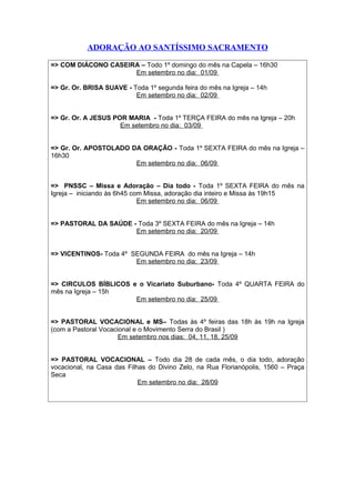 ADORAÇÃO AO SANTÍSSIMO SACRAMENTO
=> COM DIÁCONO CASEIRA – Todo 1º domingo do mês na Capela – 16h30
Em setembro no dia: 01/09
=> Gr. Or. BRISA SUAVE - Toda 1º segunda feira do mês na Igreja – 14h
Em setembro no dia: 02/09
=> Gr. Or. A JESUS POR MARIA - Toda 1º TERÇA FEIRA do mês na Igreja – 20h
Em setembro no dia: 03/09
=> Gr. Or. APOSTOLADO DA ORAÇÃO - Toda 1º SEXTA FEIRA do mês na Igreja –
16h30
Em setembro no dia: 06/09
=> PNSSC – Missa e Adoração – Dia todo - Toda 1º SEXTA FEIRA do mês na
Igreja – iniciando às 6h45 com Missa, adoração dia inteiro e Missa às 19h15
Em setembro no dia: 06/09
=> PASTORAL DA SAÚDE - Toda 3º SEXTA FEIRA do mês na Igreja – 14h
Em setembro no dia: 20/09
=> VICENTINOS- Toda 4º SEGUNDA FEIRA do mês na Igreja – 14h
Em setembro no dia: 23/09
=> CIRCULOS BÍBLICOS e o Vicariato Suburbano- Toda 4º QUARTA FEIRA do
mês na Igreja – 15h
Em setembro no dia: 25/09
=> PASTORAL VOCACIONAL e MS– Todas às 4º feiras das 18h às 19h na Igreja
(com a Pastoral Vocacional e o Movimento Serra do Brasil )
Em setembro nos dias: 04, 11, 18, 25/09
=> PASTORAL VOCACIONAL – Todo dia 28 de cada mês, o dia todo, adoração
vocacional, na Casa das Filhas do Divino Zelo, na Rua Florianópolis, 1560 – Praça
Seca
Em setembro no dia: 28/09
 
