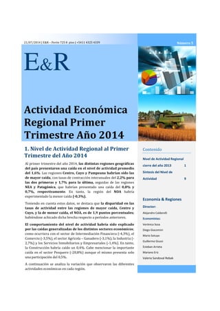 21/07/2014 | E&R – Perón 725 8 piso | +5411 4325 4339
Actividad Económica
Regional Primer
Trimestre Año 2014
1. Nivel de Actividad Regional al Primer
Trimestre del Año 2014
Contenido
Nivel de Actividad Regional
cierre del año 2013 1
Síntesis del Nivel de
Actividad 9
Economía & Regiones
Director:
Alejandro Caldarelli
Economistas:
Verónica Sosa
Diego Giacomini
Mario Sotuyo
Guillermo Giussi
Esteban Arrieta
Mariano Eriz
Valeria Sandoval Rebak
Al primer trimestre del año 2014, las distintas regiones geográficas
del país presentaron una caída en el nivel de actividad promedio
del 1,6%. Las regiones Centro, Cuyo y Pampeana habrían sido las
de mayor caída, con tasas de contracción interanuales del 2,2% para
las dos primeras y 1,7% para la última, seguidas de las regiones
NEA y Patagónica, que habrían presentado una caída del 0,8% y
0,7%, respectivamente. En tanto, la región del NOA habría
experimentado la menor caída (-0,3%).
Teniendo en cuenta estos datos, se destaca que la disparidad en las
tasas de actividad entre las regiones de mayor caída, Centro y
Cuyo, y la de menor caída, el NOA, es de 1,9 puntos porcentuales;
habiéndose achicado dicha brecha respecto a períodos anteriores.
El comportamiento del nivel de actividad habría sido explicado
por las caídas generalizadas de los distintos sectores económicos;
como ocurriera con el sector de Intermediación Financiera (-4,3%), el
Comercio (-3,5%), el sector Agrícola – Ganadero (-3,1%), la Industria (-
2,7%) y los Servicios Inmobiliarios y Empresariales (-1,4%). En tanto,
la Construcción habría caído un 0,4%. Cabe mencionar la importante
caída en el sector Pesquero (-20,8%) aunque el mismo presenta solo
una participación del 0,5%.
A continuación se analiza la variación que observaron las diferentes
actividades económicas en cada región.
Número 5
E&R
 