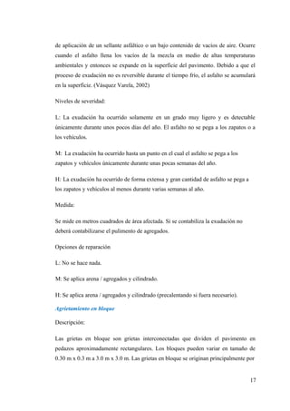 de aplicación de un sellante asfáltico o un bajo contenido de vacíos de aire. Ocurre
cuando el asfalto llena los vacíos de la mezcla en medio de altas temperaturas
ambientales y entonces se expande en la superficie del pavimento. Debido a que el
proceso de exudación no es reversible durante el tiempo frío, el asfalto se acumulará
en la superficie. (Vásquez Varela, 2002)
Niveles de severidad:
L: La exudación ha ocurrido solamente en un grado muy ligero y es detectable
únicamente durante unos pocos días del año. El asfalto no se pega a los zapatos o a
los vehículos.
M: La exudación ha ocurrido hasta un punto en el cual el asfalto se pega a los
zapatos y vehículos únicamente durante unas pocas semanas del año.
H: La exudación ha ocurrido de forma extensa y gran cantidad de asfalto se pega a
los zapatos y vehículos al menos durante varias semanas al año.
Medida:
Se mide en metros cuadrados de área afectada. Si se contabiliza la exudación no
deberá contabilizarse el pulimento de agregados.
Opciones de reparación
L: No se hace nada.
M: Se aplica arena / agregados y cilindrado.
H: Se aplica arena / agregados y cilindrado (precalentando si fuera necesario).
Agrietamiento en bloque
Descripción:
Las grietas en bloque son grietas interconectadas que dividen el pavimento en
pedazos aproximadamente rectangulares. Los bloques pueden variar en tamaño de
0.30 m x 0.3 m a 3.0 m x 3.0 m. Las grietas en bloque se originan principalmente por
17
 